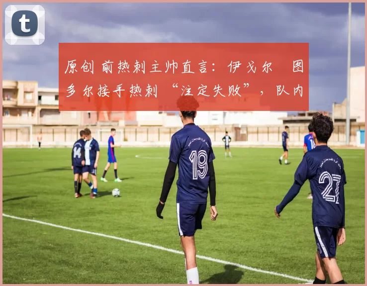 原创 前热刺主帅直言:伊戈尔・图多尔接手热刺 “注定失败”,队内氛围 “ toxic 至极”