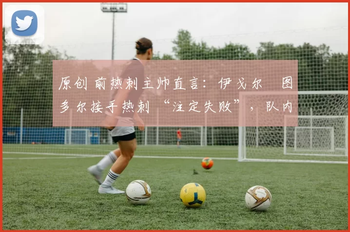 原创 前热刺主帅直言：伊戈尔・图多尔接手热刺 “注定失败”，队内氛围 “ toxic 至极”