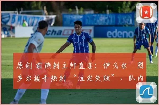 原创 前热刺主帅直言:伊戈尔・图多尔接手热刺 “注定失败”,队内氛围 “ toxic 至极”