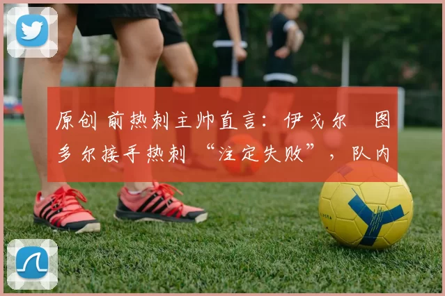 原创 前热刺主帅直言:伊戈尔・图多尔接手热刺 “注定失败”,队内氛围 “ toxic 至极”