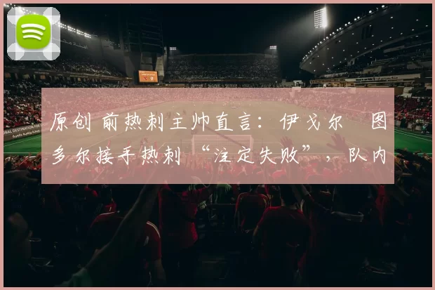 原创 前热刺主帅直言:伊戈尔・图多尔接手热刺 “注定失败”,队内氛围 “ toxic 至极”