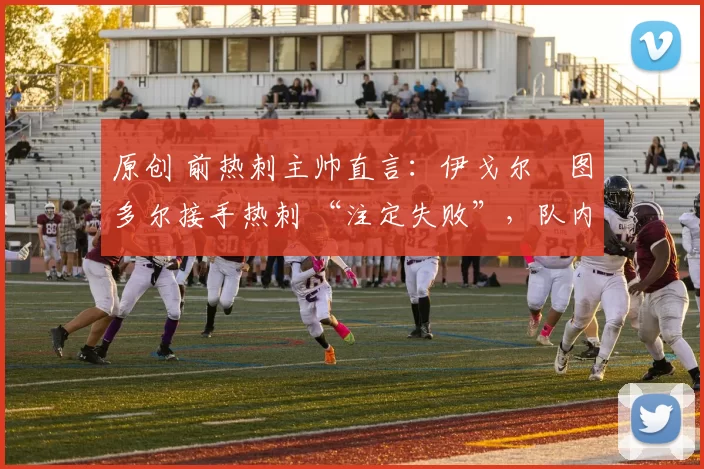 原创 前热刺主帅直言：伊戈尔・图多尔接手热刺 “注定失败”，队内氛围 “ toxic 至极”