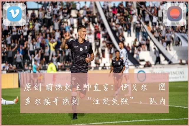 原创 前热刺主帅直言:伊戈尔・图多尔接手热刺 “注定失败”,队内氛围 “ toxic 至极”