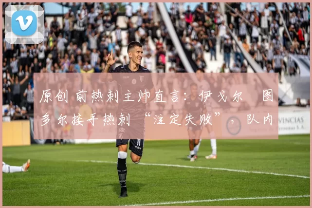 原创 前热刺主帅直言：伊戈尔・图多尔接手热刺 “注定失败”，队内氛围 “ toxic 至极”