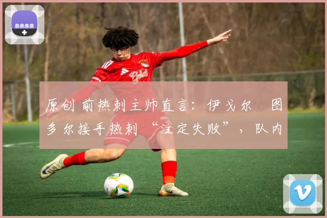 原创 前热刺主帅直言:伊戈尔・图多尔接手热刺 “注定失败”,队内氛围 “ toxic 至极”