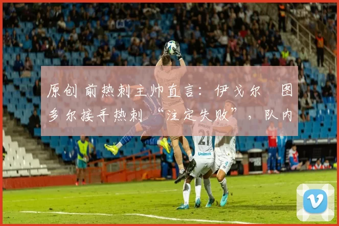 原创 前热刺主帅直言:伊戈尔・图多尔接手热刺 “注定失败”,队内氛围 “ toxic 至极”