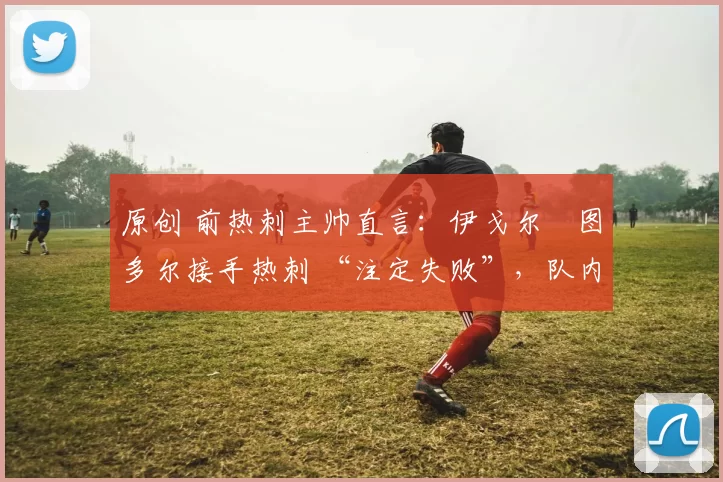 原创 前热刺主帅直言：伊戈尔・图多尔接手热刺 “注定失败”，队内氛围 “ toxic 至极”