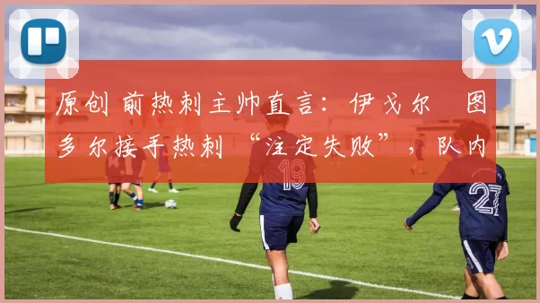 原创 前热刺主帅直言:伊戈尔・图多尔接手热刺 “注定失败”,队内氛围 “ toxic 至极”