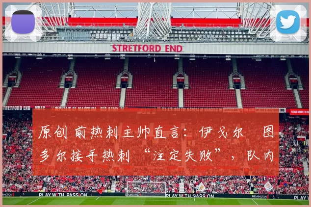 原创 前热刺主帅直言:伊戈尔・图多尔接手热刺 “注定失败”,队内氛围 “ toxic 至极”