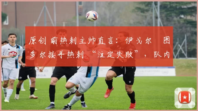 原创 前热刺主帅直言:伊戈尔・图多尔接手热刺 “注定失败”,队内氛围 “ toxic 至极”