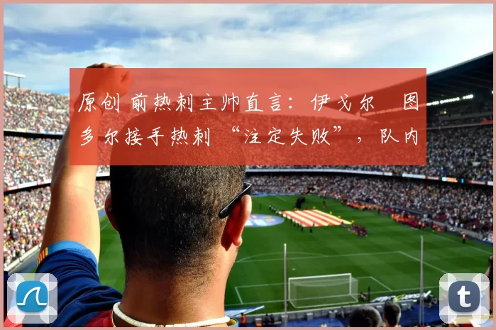 原创 前热刺主帅直言:伊戈尔・图多尔接手热刺 “注定失败”,队内氛围 “ toxic 至极”