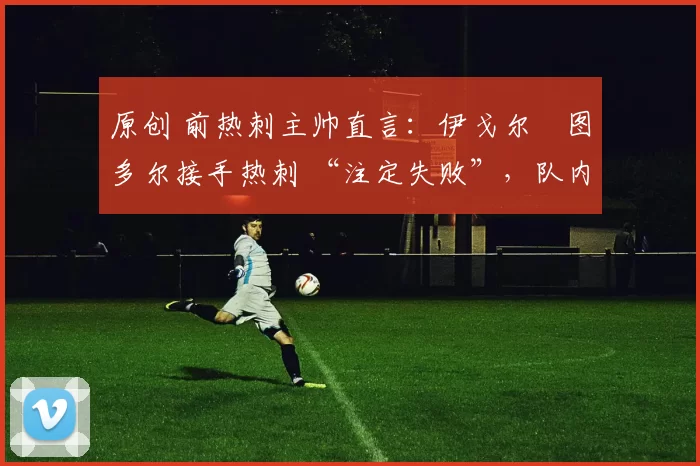 原创 前热刺主帅直言:伊戈尔・图多尔接手热刺 “注定失败”,队内氛围 “ toxic 至极”