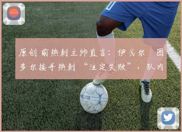 原创 前热刺主帅直言：伊戈尔・图多尔接手热刺 “注定失败”，队内氛围 “ toxic 至极”