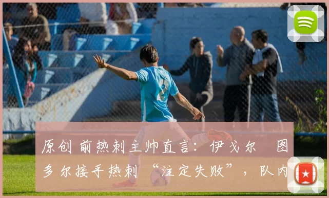原创 前热刺主帅直言:伊戈尔・图多尔接手热刺 “注定失败”,队内氛围 “ toxic 至极”