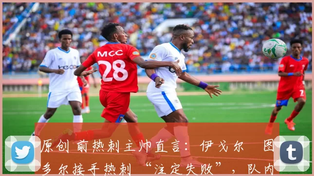 原创 前热刺主帅直言:伊戈尔・图多尔接手热刺 “注定失败”,队内氛围 “ toxic 至极”