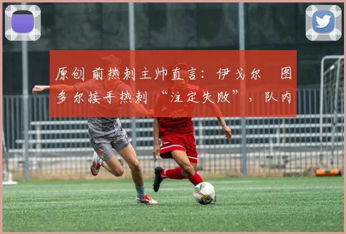 原创 前热刺主帅直言：伊戈尔・图多尔接手热刺 “注定失败”，队内氛围 “ toxic 至极”
