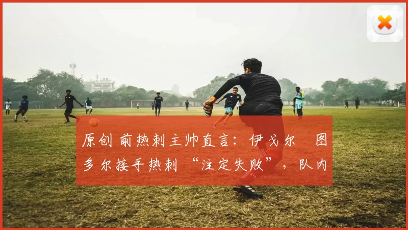 原创 前热刺主帅直言:伊戈尔・图多尔接手热刺 “注定失败”,队内氛围 “ toxic 至极”