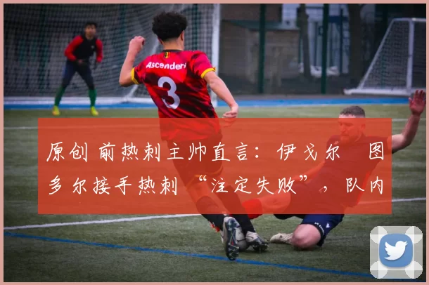原创 前热刺主帅直言:伊戈尔・图多尔接手热刺 “注定失败”,队内氛围 “ toxic 至极”