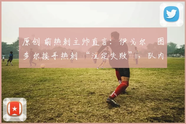 原创 前热刺主帅直言：伊戈尔・图多尔接手热刺 “注定失败”，队内氛围 “ toxic 至极”