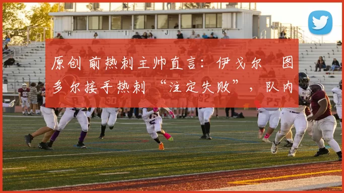 原创 前热刺主帅直言:伊戈尔・图多尔接手热刺 “注定失败”,队内氛围 “ toxic 至极”