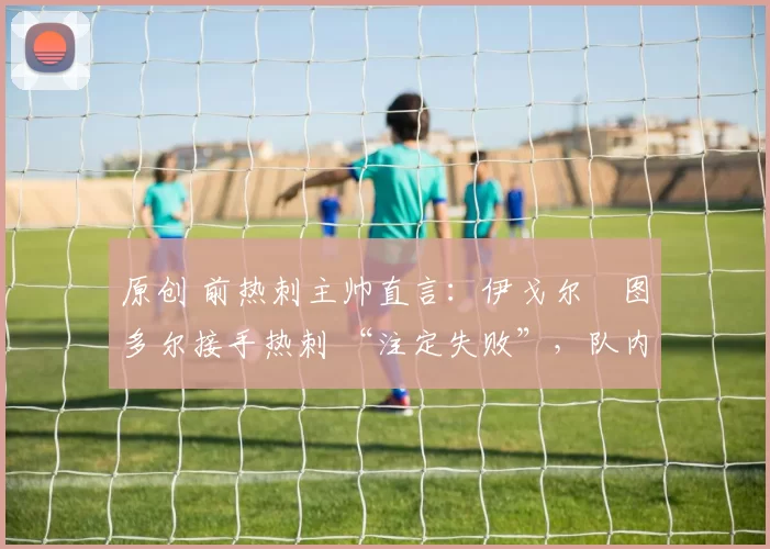 原创 前热刺主帅直言：伊戈尔・图多尔接手热刺 “注定失败”，队内氛围 “ toxic 至极”