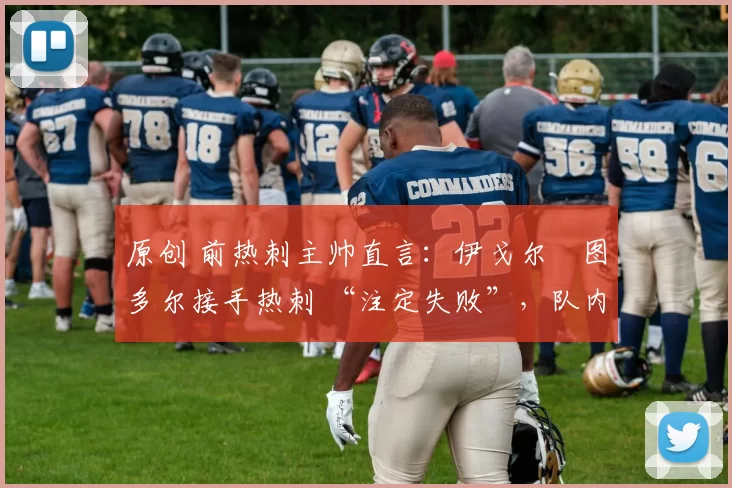 原创 前热刺主帅直言:伊戈尔・图多尔接手热刺 “注定失败”,队内氛围 “ toxic 至极”