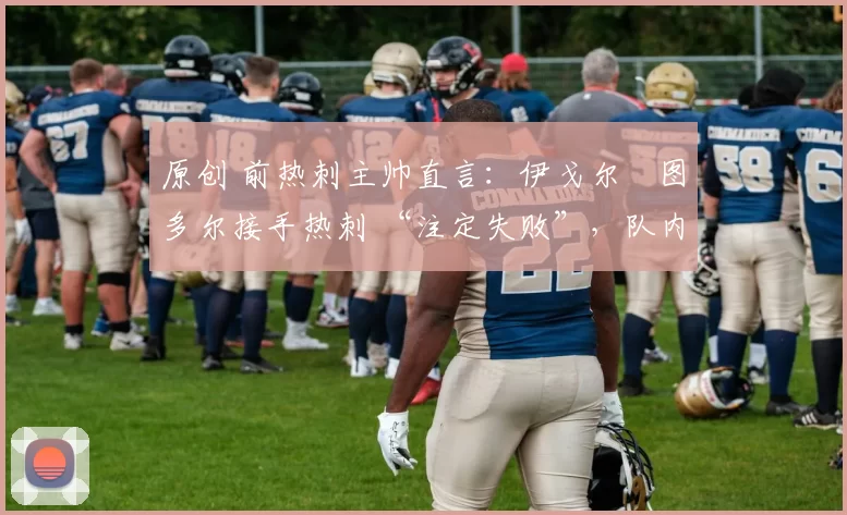 原创 前热刺主帅直言:伊戈尔・图多尔接手热刺 “注定失败”,队内氛围 “ toxic 至极”