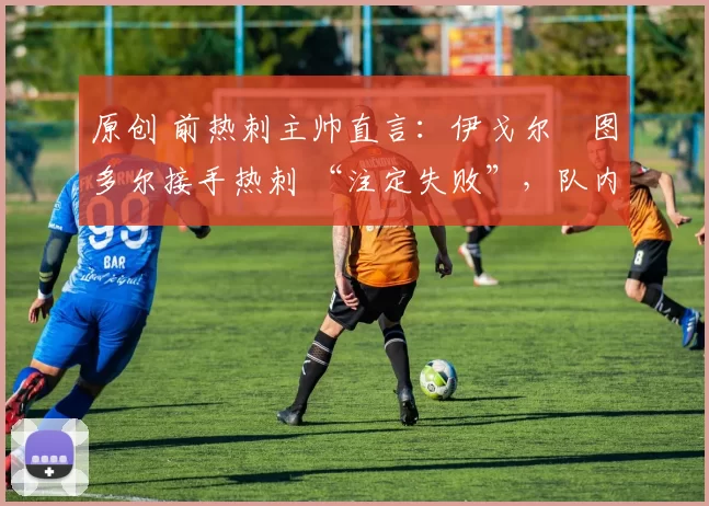 原创 前热刺主帅直言：伊戈尔・图多尔接手热刺 “注定失败”，队内氛围 “ toxic 至极”