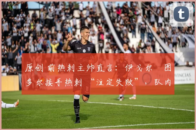 原创 前热刺主帅直言:伊戈尔・图多尔接手热刺 “注定失败”,队内氛围 “ toxic 至极”