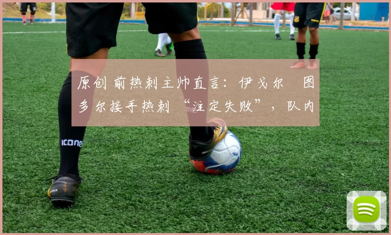 原创 前热刺主帅直言:伊戈尔・图多尔接手热刺 “注定失败”,队内氛围 “ toxic 至极”