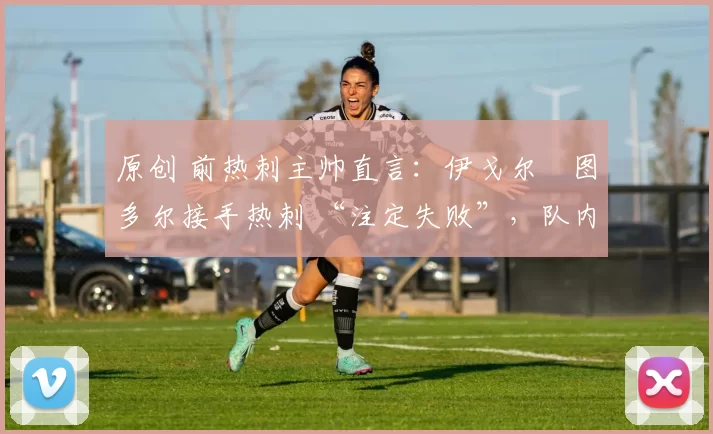 原创 前热刺主帅直言:伊戈尔・图多尔接手热刺 “注定失败”,队内氛围 “ toxic 至极”