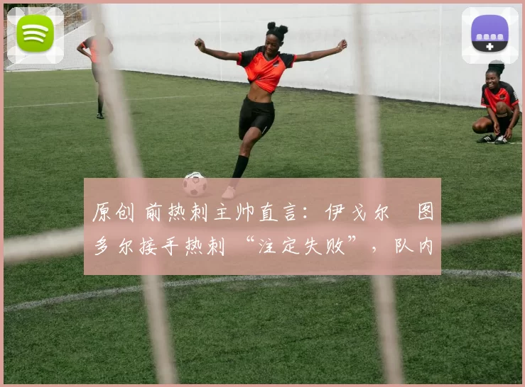 原创 前热刺主帅直言:伊戈尔・图多尔接手热刺 “注定失败”,队内氛围 “ toxic 至极”