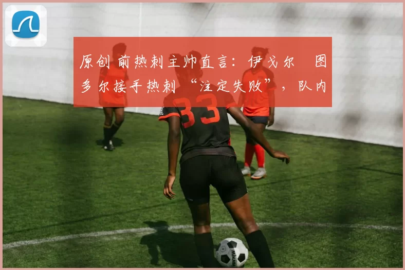 原创 前热刺主帅直言:伊戈尔・图多尔接手热刺 “注定失败”,队内氛围 “ toxic 至极”