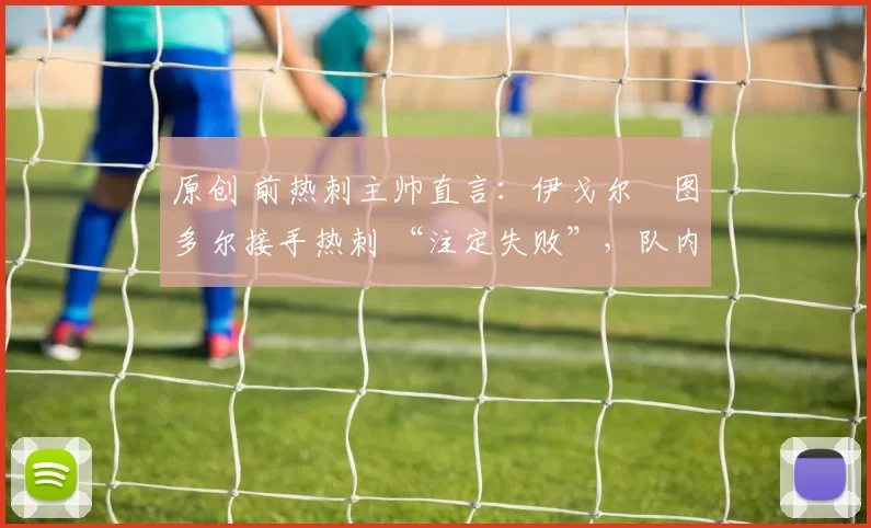 原创 前热刺主帅直言:伊戈尔・图多尔接手热刺 “注定失败”,队内氛围 “ toxic 至极”