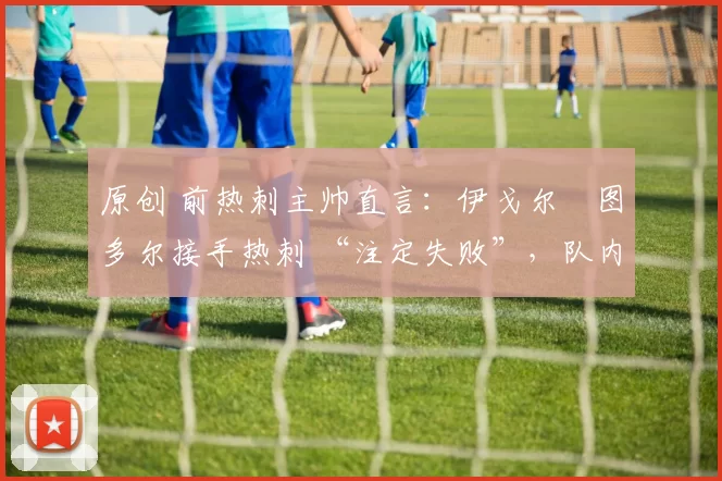 原创 前热刺主帅直言：伊戈尔・图多尔接手热刺 “注定失败”，队内氛围 “ toxic 至极”