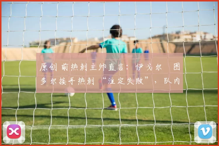 原创 前热刺主帅直言:伊戈尔・图多尔接手热刺 “注定失败”,队内氛围 “ toxic 至极”
