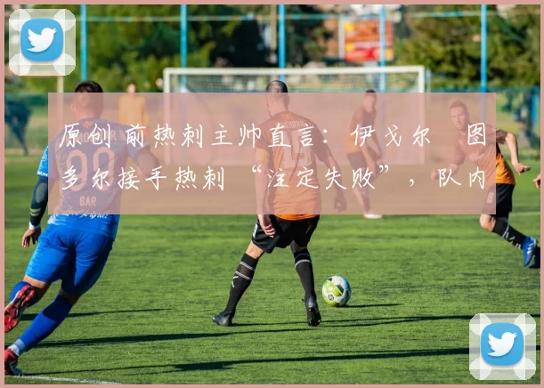 原创 前热刺主帅直言:伊戈尔・图多尔接手热刺 “注定失败”,队内氛围 “ toxic 至极”