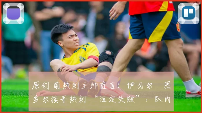 原创 前热刺主帅直言:伊戈尔・图多尔接手热刺 “注定失败”,队内氛围 “ toxic 至极”