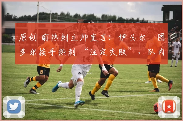 原创 前热刺主帅直言:伊戈尔・图多尔接手热刺 “注定失败”,队内氛围 “ toxic 至极”