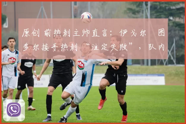 原创 前热刺主帅直言:伊戈尔・图多尔接手热刺 “注定失败”,队内氛围 “ toxic 至极”