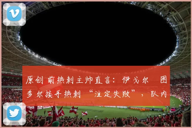 原创 前热刺主帅直言：伊戈尔・图多尔接手热刺 “注定失败”，队内氛围 “ toxic 至极”