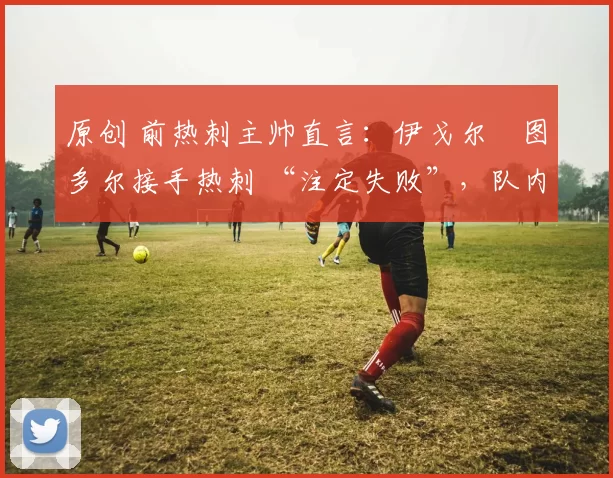 原创 前热刺主帅直言：伊戈尔・图多尔接手热刺 “注定失败”，队内氛围 “ toxic 至极”