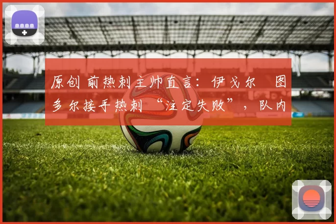 原创 前热刺主帅直言:伊戈尔・图多尔接手热刺 “注定失败”,队内氛围 “ toxic 至极”