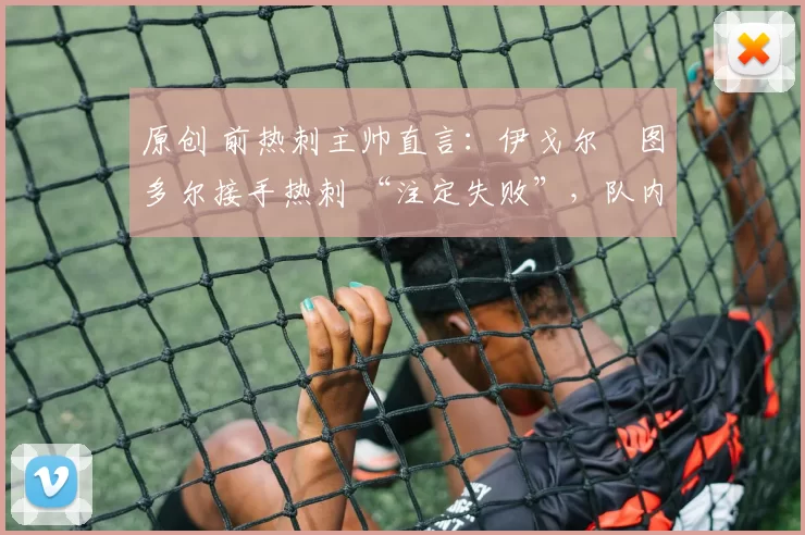 原创 前热刺主帅直言:伊戈尔・图多尔接手热刺 “注定失败”,队内氛围 “ toxic 至极”