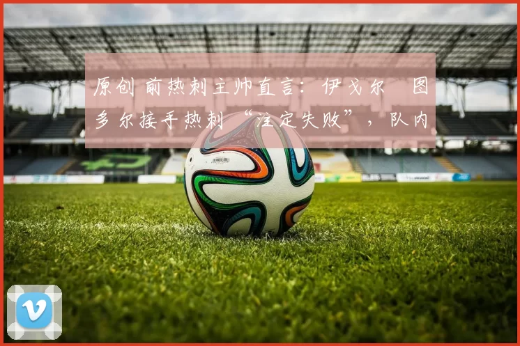 原创 前热刺主帅直言:伊戈尔・图多尔接手热刺 “注定失败”,队内氛围 “ toxic 至极”