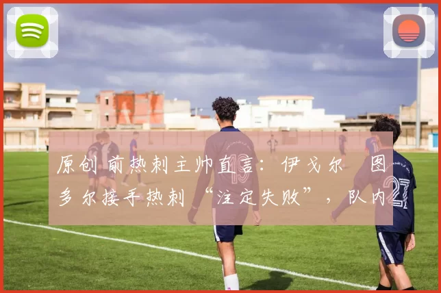 原创 前热刺主帅直言:伊戈尔・图多尔接手热刺 “注定失败”,队内氛围 “ toxic 至极”