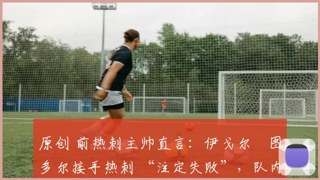 原创 前热刺主帅直言:伊戈尔・图多尔接手热刺 “注定失败”,队内氛围 “ toxic 至极”