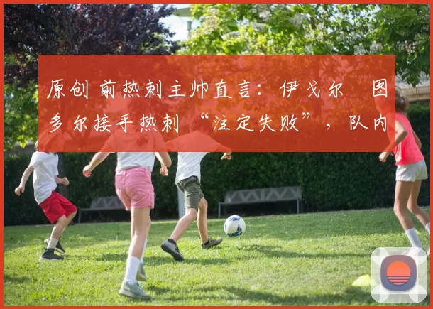 原创 前热刺主帅直言:伊戈尔・图多尔接手热刺 “注定失败”,队内氛围 “ toxic 至极”