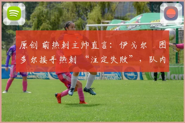 原创 前热刺主帅直言:伊戈尔・图多尔接手热刺 “注定失败”,队内氛围 “ toxic 至极”