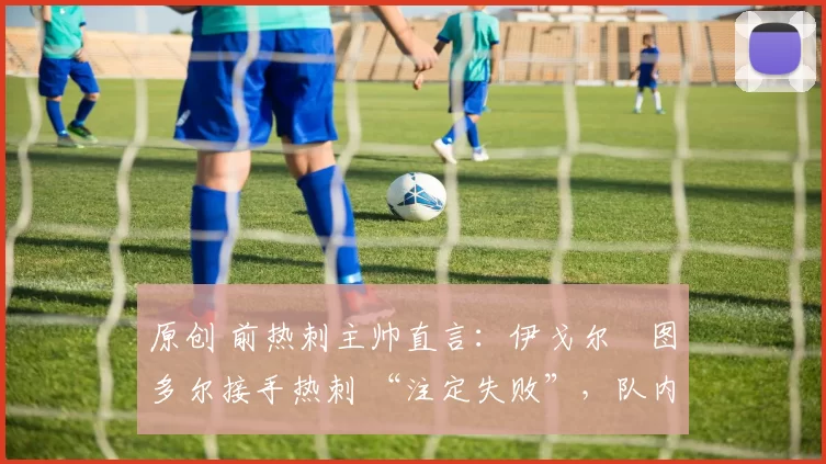 原创 前热刺主帅直言:伊戈尔・图多尔接手热刺 “注定失败”,队内氛围 “ toxic 至极”